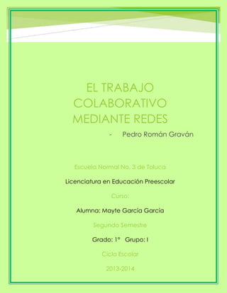 EL TRABAJO
COLABORATIVO
MEDIANTE REDES
- Pedro Román Graván
Escuela Normal No. 3 de Toluca
Licenciatura en Educación Preescolar
Curso:
Alumna: Mayte García García
Segundo Semestre
Grado: 1° Grupo: I
Ciclo Escolar
2013-2014
 