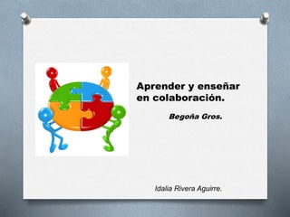 Aprender y enseñar 
en colaboración. 
Begoña Gros. 
Idalia Rivera Aguirre. 
 