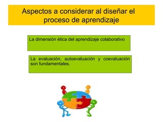 Aspectos a considerar al diseñar el 
proceso de aprendizaje 
La dimensión ética del aprendizaje colaborativo 
La evaluación, autoevaluación y coevaluación 
son fundamentales. 
 