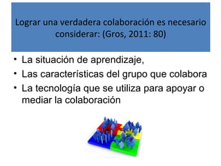 Lograr una verdadera colaboración es necesario 
considerar: (Gros, 2011: 80) 
• La situación de aprendizaje, 
• Las características del grupo que colabora 
• La tecnología que se utiliza para apoyar o 
mediar la colaboración 
 
