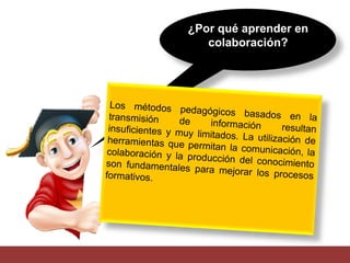 ¿Por qué aprender en 
colaboración? 
Los métodos pedagógicos basados en la 
transmisión de información resultan 
insuficientes y muy limitados. La utilización de 
herramientas que permitan la comunicación, la 
colaboración y la producción del conocimiento 
son fundamentales para mejorar los procesos 
formativos. 
 