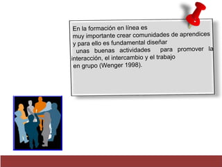 En la formación en línea es 
muy importante crear comunidades de aprendices 
y para ello es fundamental diseñar 
unas buenas actividades para promover la 
interacción, el intercambio y el trabajo 
en grupo (Wenger 1998) . 
 