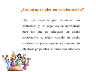¿Cómo aprender en colaboración? 
Hay que empezar por determinar los 
contenidos y los objetivos de aprendizaje 
para los que es adecuado un diseño 
colaborativo o, mejor, cuando un diseño 
colaborativo puede ayudar a conseguir los 
objetivos propuestos de forma más adecuada 
 
