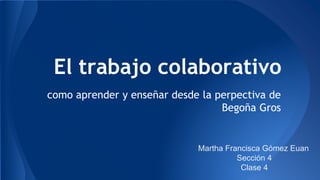 El trabajo colaborativo 
como aprender y enseñar desde la perpectiva de 
Begoña Gros 
Martha Francisca Gómez Euan 
Sección 4 
Clase 4 
 