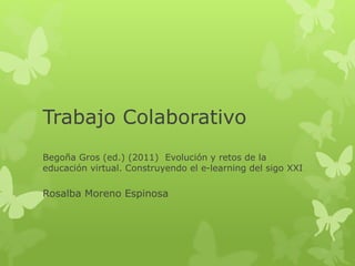 Trabajo Colaborativo 
Begoña Gros (ed.) (2011) Evolución y retos de la 
educación virtual. Construyendo el e-learning del sigo XXI 
Rosalba Moreno Espinosa 
 