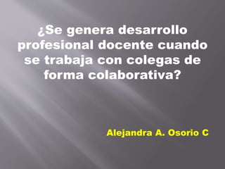 ¿Se genera desarrollo
profesional docente cuando
se trabaja con colegas de
forma colaborativa?
Alejandra A. Osorio C
 