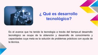 ¿ Qué es desarrollo
tecnológico?
Es el avance que ha tenido la tecnología a través del tiempo,el desarrollo
tecnológico se ocupa de la obtención y desarrollo de conocimiento y
capacidades cuya meta es la solución de problemas prácticos con ayuda de
la técnica.
 