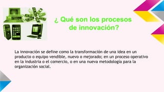 ¿ Qué son los procesos
de innovación?
La innovación se define como la transformación de una idea en un
producto o equipo vendible, nuevo o mejorado; en un proceso operativo
en la industria o el comercio, o en una nueva metodología para la
organización social.
 
