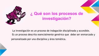 ¿ Qué son los procesos de
investigación?
La investigación es un proceso de indagación disciplinada y accesible.
Es un proceso descrito esencialmente genérico que debe ser enmarcado y
personalizado por una disciplina y área temática.
 