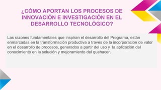 ¿CÓMO APORTAN LOS PROCESOS DE
INNOVACIÓN E INVESTIGACIÓN EN EL
DESARROLLO TECNOLÓGICO?
Las razones fundamentales que inspiran el desarrollo del Programa, están
enmarcadas en la transformación productiva a través de la incorporación de valor
en el desarrollo de procesos, generados a partir del uso y la aplicación del
conocimiento en la solución y mejoramiento del quehacer.
 