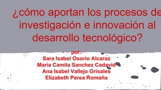 ¿cómo aportan los procesos de
investigación e innovación al
desarrollo tecnológico?
por:
Sara Isabel Osorio Alcaraz
Maria Camila Sanchez Cadavid
Ana Isabel Vallejo Grisales
Elizabeth Perea Romaña
 