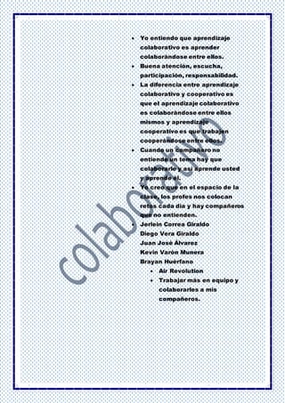  Yo entiendo que aprendizaje
colaborativo es aprender
colaborándose entre ellos.
 Buena atención, escucha,
participación, responsabilidad.
 La diferencia entre aprendizaje
colaborativo y cooperativo es
que el aprendizaje colaborativo
es colaborándose entre ellos
mismos y aprendizaje
cooperativo es que trabajen
cooperándose entre ellos.
 Cuando un compañero no
entiende un tema hay que
colaborarle y así aprende usted
y aprende él.
 Yo creo que en el espacio de la
clase, los profes nos colocan
retos cada día y hay compañeros
que no entienden.
 Jerlein Correa Giraldo
Diego Vera Giraldo
Juan José Álvarez
Kevin Varón Munera
Brayan Huérfano
 Air Revolution
 Trabajar más en equipo y
colaborarles a mis
compañeros.
 