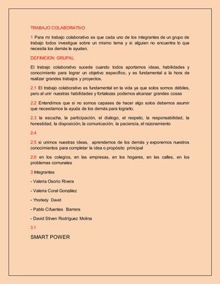 TRABAJO COLABORATIVO
1 Para mi trabajo colaborativo es que cada uno de los integrantes de un grupo de
trabajo todos investigue sobre un mismo tema y si alguien no encuentra lo que
necesita los demás le ayuden.
DEFINICION GRUPAL
El trabajo colaborativo sucede cuando todos aportamos ideas, habilidades y
conocimiento para lograr un objetivo específico, y es fundamental a la hora de
realizar grandes trabajos y proyectos.
2.1 El trabajo colaborativo es fundamental en la vida ya que solos somos débiles,
pero al unir nuestras habilidades y fortalezas podemos alcanzar grandes cosas
2.2 Entendimos que si no somos capases de hacer algo solos debemos asumir
que necesitamos la ayuda de los demás para lograrlo.
2.3 la escucha, la participación, el dialogo, el respeto, la responsabilidad, la
honestidad, la disposición, la comunicación, la paciencia, el razonamiento
2.4
2.5 si unimos nuestras ideas, aprendemos de los demás y exponemos nuestros
conocimientos para completar la idea o propósito principal
2.6 en los colegios, en las empresas, en los hogares, en las calles, en los
problemas comunales
3 Integrantes
- Valeria Osorio Rivera
- Valeria Coral González
- Yhorledy David
- Pablo Cifuentes Barrera
- David Stiven Rodríguez Molina
3.1
SMART POWER
 