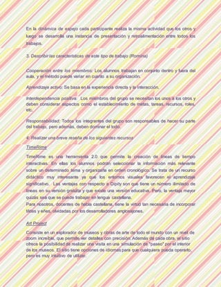 EEnn llaa ddiinnáámmiiccaa ddee eessppeejjoo ccaaddaa ppaarrttiicciippaannttee rreeaalliizzaa llaa mmiissmmaa aaccttiivviiddaadd qquuee llooss oottrrooss yy
lluueeggoo ssee ddeessaarrrroollllaa uunnaa iinnssttaanncciiaa ddee pprreesseennttaacciióónn yy rreettrrooaalliimmeennttaacciióónn eennttrree ttooddooss llooss
ttrraabbaajjooss..
33.. DDeessccrriibbiirr llaass ccaarraacctteerrííssttiiccaass ddee eessttee ttiippoo ddee ttrraabbaajjoo ((RRoommiinnaa))
CCooooppeerraacciióónn eennttrree llooss mmiieemmbbrrooss:: LLooss aalluummnnooss ttrraabbaajjaann eenn ccoonnjjuunnttoo ddeennttrroo yy ffuueerraa ddeell
aauullaa,, yy eell mmééttooddoo ppuueeddee vvaarriiaarr eenn ccuuaannttoo aa ssuu oorrggaanniizzaacciióónn..
AApprreennddiizzaajjee aaccttiivvoo:: SSee bbaassaa eenn llaa eexxppeerriieenncciiaa ddiirreeccttaa yy llaa iinntteerraacccciióónn..
IInntteerrddeeppeennddeenncciiaa ppoossiittiivvaa:: LLooss mmiieemmbbrrooss ddeell ggrruuppoo ssee nneecceessiittaann llooss uunnooss aa llooss oottrrooss yy
ddeebbeenn ccoonnssiiddeerraarr aassppeeccttooss ccoommoo eell eessttaabblleecciimmiieennttoo ddee mmeettaass,, ttaarreeaass,, rreeccuurrssooss,, rroolleess,,
eettcc..
RReessppoonnssaabbiilliiddaadd:: TTooddooss llooss iinntteeggrraanntteess ddeell ggrruuppoo ssoonn rreessppoonnssaabblleess ddee hhaacceerr ssuu ppaarrttee
ddeell ttrraabbaajjoo,, ppeerroo aaddeemmááss,, ddeebbeenn ddoommiinnaarr eell ttooddoo..
44.. RReeaalliizzaarr uunnaa bbrreevvee rreesseeññaa ddee llooss ssiigguuiieenntteess rreeccuurrssooss
TTiimmeeRRiimmee
TTiimmeeRRiimmee eess uunnaa hheerrrraammiieennttaa 22..00 qquuee ppeerrmmiittee llaa ccrreeaacciióónn ddee llíínneeaass ddee ttiieemmppoo
iinntteerraaccttiivvaass.. EEnn eellllaass llooss aalluummnnooss ppooddrráánn sseelleecccciioonnaarr llaa iinnffoorrmmaacciióónn mmááss rreelleevvaannttee
ssoobbrree uunn ddeetteerrmmiinnaaddoo tteemmaa yy oorrggaanniizzaarrllaa eenn oorrddeenn ccrroonnoollóóggiiccoo.. SSee ttrraattaa ddee uunn rreeccuurrssoo
ddiiddááccttiiccoo mmuuyy iinntteerreessaannttee yyaa qquuee llooss eennttoorrnnooss vviissuuaalleess ffaavvoorreecceenn eell aapprreennddiizzaajjee
ssiiggnniiffiiccaattiivvoo.. LLaass vveennttaajjaass ccoonn rreessppeeccttoo aa DDiippiittyy ssoonn qquuee ttiieennee uunn nnúúmmeerroo iilliimmiittaaddoo ddee
llíínneeaass eenn ssuu vveerrssiióónn ggrraattuuiittaa yy qquuee eexxiissttee uunnaa vveerrssiióónn eedduuccaattiivvaa.. PPeerroo,, llaa vveennttaajjaa mmaayyoorr
qquuiizzááss sseeaa qquuee ssee ppuueeddee ttrraabbaajjaarr eenn lleenngguuaa ccaasstteellllaannaa..
PPaarraa nnoossoottrrooss,, ddoocceenntteess ddee hhaabbllaa ccaasstteellllaannaa,, ttiieennee llaa vviirrttuudd ttaann nneecceessaarriiaa ddee iinnccoorrppoorraarr
ttiillddeess yy eeññeess,, oollvviiddaaddaass ppoorr llooss ddeessaarrrroollllaaddoorreess aanngglloossaajjoonneess..
AArrtt PPrroojjeecctt
CCoonnssiissttee eenn uunn eexxpplloorraaddoorr ddee mmuusseeooss yy oobbrraass ddee aarrttee ddee ttooddoo eell mmuunnddoo ccoonn uunn nniivveell ddee
zzoooomm iinnccrreeííbbllee,, qquuee ppeerrmmiittee vveerr ddeettaalllleess ccoonn pprreecciissiióónn.. AAddeemmááss ddee ccaaddaa oobbrraa,, eell ssiittiioo
ooffrreeccee llaa ppoossiibbiilliiddaadd ddee rreeaalliizzaarr uunnaa vviissiittaa eenn uunnaa ssiimmuullaacciióónn ddee ""ppaasseeoo"" ppoorr eell iinntteerriioorr
ddee llooss mmuusseeooss.. EEll ssiittiioo ttiieennee ooppcciioonneess ddee iiddiioommaass ppaarraa qquuee ccuuaallqquuiieerraa ppuueeddaa ooppeerraarrlloo,,
ppeerroo eess mmuuyy iinnttuuiittiivvoo ddee uuttiilliizzaarr..
 