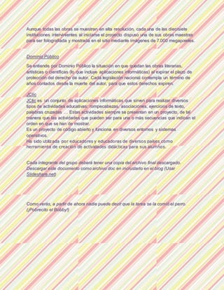 AAuunnqquuee ttooddaass llaass oobbrraass ssee mmuueessttrraann eenn aallttaa rreessoolluucciióónn,, ccaaddaa uunnaa ddee llaass ddiieecciissiieettee
iinnssttiittuucciioonneess iinntteerrvviinniieenntteess aall iinniicciiaarrssee eell pprrooyyeeccttoo ddiissppuussoo uunnaa ddee ssuuss oobbrraass mmaaeessttrraass
ppaarraa sseerr ffoottooggrraaffiiaaddaa yy mmoossttrraaddaa eenn eell ssiittiioo mmeeddiiaannttee iimmáággeenneess ddee 77..000000 mmeeggaappiixxeelleess..
DDoommiinniioo PPúúbblliiccoo
SSee eennttiieennddee ppoorr DDoommiinniioo PPùùbblliiccoo llaa ssiittuuaacciióónn eenn qquuee qquueeddaann llaass oobbrraass lliitteerraarriiaass,,
aarrttííssttiiccaass oo cciieennttííffiiccaass ((lloo qquuee iinncclluuyyee aapplliiccaacciioonneess iinnffoorrmmááttiiccaass)) aall eexxppiirraarr eell ppllaazzoo ddee
pprrootteecccciióónn ddeell ddeerreecchhoo ddee aauuttoorr.. CCaaddaa lleeggiissllaacciióónn nnaacciioonnaall ccoonntteemmppllaa uunn ttéérrmmiinnoo ddee
aaññooss ccoonnttaaddooss ddeessddee llaa mmuueerrttee ddeell aauuttoorr,, ppaarraa qquuee eessttooss ddeerreecchhooss eexxppiirreenn..
JJCClliicc
JJCClliicc eess uunn ccoonnjjuunnttoo ddee aapplliiccaacciioonneess iinnffoorrmmááttiiccaass qquuee ssiirrvveenn ppaarraa rreeaalliizzaarr ddiivveerrssooss
ttiippooss ddee aaccttiivviiddaaddeess eedduuccaattiivvaass:: rroommppeeccaabbeezzaass,, aassoocciiaacciioonneess,, eejjeerrcciicciiooss ddee tteexxttoo,,
ppaallaabbrraass ccrruuzzaaddaass …… EEssttaass aaccttiivviiddaaddeess ssiieemmpprree ssee pprreesseennttaann eenn uunn pprrooyyeeccttoo,, ddee ttaall
mmaanneerraa qquuee llaass aaccttiivviiddaaddeess qquuee ppuueeddeenn sseerr ppaarraa uunnaa oo mmààss sseeccuueenncciiaass qquuee iinnddiiccaann eell
oorrddeenn eenn qquuee ssee hhaann ddee mmoossttrraarr..
EEss uunn pprrooyyeeccttoo ddee ccóóddiiggoo aabbiieerrttoo yy ffuunncciioonnaa eenn ddiivveerrssooss eennttoorrnnooss yy ssiisstteemmaass
ooppeerraattiivvooss..
HHaa ssiiddoo uuttiilliizzaaddaa ppoorr eedduuccaaddoorreess yy eedduuccaaddoorraass ddee ddiivveerrssooss ppaaíísseess ccoommoo
hheerrrraammiieennttaa ddee ccrreeaacciióónn ddee aaccttiivviiddaaddeess ddiiddááccttiiccaass ppaarraa ssuuss aalluummnnooss..
CCaaddaa iinntteeggrraannttee ddeell ggrruuppoo ddeebbeerráá tteenneerr uunnaa ccooppiiaa ddeell aarrcchhiivvoo ffiinnaall ddeessccaarrggaaddoo..
DDeessccaarrggaarr eessttee ddooccuummeennttoo ccoommoo aarrcchhiivvoo ddoocc eenn iinnccrruussttaarrlloo eenn eell bblloogg ((UUssaarr
SSlliiddeesshhaarree..nneett))
CCoommoo vveerrááss,, aa ppaarrttiirr ddee aahhoorraa nnaaddiiee ppuueeddee ddeecciirr qquuee llaa ttaarreeaa ssee llaa ccoommiióó eell ppeerrrroo..
((¡¡PPoobbrreecciittoo eell BBoobbbbyy!!))
 