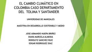 EL CAMBIO CLIMÁTICO EN
COLOMBIA CASO DEPARTAMENTO
DEL TOLIMA Y SANTANDER
UNIVERSIDAD DE MANIZALES
MAESTRIA EN DESARROLLO SOSTENIBLE Y MEDIO
JOSE ARMANDO HUEPA BRIÑEZ
DIANA MARCELA ALMEIDA
RODOLFO SANCHEZ RUIZ
EDGAR RODRIGUEZ DIAZ
 