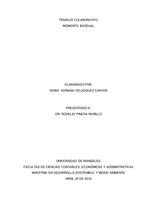 TRABAJO COLABORATIVO
MOMENTO IDIVIDUAL
ELABORADO POR:
YENNY ADRIANA VELASQUEZ CANTOR
PRESENTADO A:
DR. ROGELIO PINEDA MURILLO
UNIVERSIDAD DE MANIZALES
FACULTAD DE CIENCIAS CONTABLES, ECONÓMICAS Y ADMINISTRATIVAS
MAESTRIA EN DESARROLLO SOSTENIBLE Y MEDIO AMBIENTE
ABRIL 26 DE 2016
 