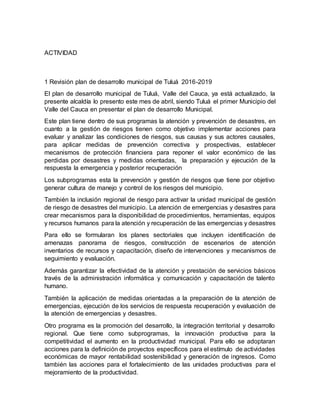 ACTIVIDAD
1 Revisión plan de desarrollo municipal de Tuluá 2016-2019
El plan de desarrollo municipal de Tuluá, Valle del Cauca, ya está actualizado, la
presente alcaldía lo presento este mes de abril, siendo Tuluá el primer Municipio del
Valle del Cauca en presentar el plan de desarrollo Municipal.
Este plan tiene dentro de sus programas la atención y prevención de desastres, en
cuanto a la gestión de riesgos tienen como objetivo implementar acciones para
evaluar y analizar las condiciones de riesgos, sus causas y sus actores causales,
para aplicar medidas de prevención correctiva y prospectivas, establecer
mecanismos de protección financiera para reponer el valor económico de las
perdidas por desastres y medidas orientadas, la preparación y ejecución de la
respuesta la emergencia y posterior recuperación
Los subprogramas esta la prevención y gestión de riesgos que tiene por objetivo
generar cultura de manejo y control de los riesgos del municipio.
También la inclusión regional de riesgo para activar la unidad municipal de gestión
de riesgo de desastres del municipio. La atención de emergencias y desastres para
crear mecanismos para la disponibilidad de procedimientos, herramientas, equipos
y recursos humanos para la atención y recuperación de las emergencias y desastres
Para ello se formularan los planes sectoriales que incluyen identificación de
amenazas panorama de riesgos, construcción de escenarios de atención
inventarios de recursos y capacitación, diseño de intervenciones y mecanismos de
seguimiento y evaluación.
Además garantizar la efectividad de la atención y prestación de servicios básicos
través de la administración informática y comunicación y capacitación de talento
humano.
También la aplicación de medidas orientadas a la preparación de la atención de
emergencias, ejecución de los servicios de respuesta recuperación y evaluación de
la atención de emergencias y desastres.
Otro programa es la promoción del desarrollo, la integración territorial y desarrollo
regional. Que tiene como subprogramas, la innovación productiva para la
competitividad el aumento en la productividad municipal. Para ello se adoptaran
acciones para la definición de proyectos específicos para el estímulo de actividades
económicas de mayor rentabilidad sostenibilidad y generación de ingresos. Como
también las acciones para el fortalecimiento de las unidades productivas para el
mejoramiento de la productividad.
 