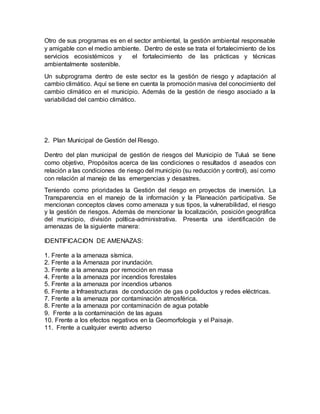 Otro de sus programas es en el sector ambiental, la gestión ambiental responsable
y amigable con el medio ambiente. Dentro de este se trata el fortalecimiento de los
servicios ecosistémicos y el fortalecimiento de las prácticas y técnicas
ambientalmente sostenible.
Un subprograma dentro de este sector es la gestión de riesgo y adaptación al
cambio climático. Aquí se tiene en cuenta la promoción masiva del conocimiento del
cambio climático en el municipio. Además de la gestión de riesgo asociado a la
variabilidad del cambio climático.
2. Plan Municipal de Gestión del Riesgo.
Dentro del plan municipal de gestión de riesgos del Municipio de Tuluá se tiene
como objetivo, Propósitos acerca de las condiciones o resultados d aseados con
relación a las condiciones de riesgo del municipio (su reducción y control), así como
con relación al manejo de las emergencias y desastres.
Teniendo como prioridades la Gestión del riesgo en proyectos de inversión. La
Transparencia en el manejo de la información y la Planeación participativa. Se
mencionan conceptos claves como amenaza y sus tipos, la vulnerabilidad, el riesgo
y la gestión de riesgos. Además de mencionar la localización, posición geográfica
del municipio, división política-administrativa. Presenta una identificación de
amenazas de la siguiente manera:
IDENTIFICACION DE AMENAZAS:
1. Frente a la amenaza sísmica.
2. Frente a la Amenaza por inundación.
3. Frente a la amenaza por remoción en masa
4. Frente a la amenaza por incendios forestales
5. Frente a la amenaza por incendios urbanos
6. Frente a Infraestructuras de conducción de gas o poliductos y redes eléctricas.
7. Frente a la amenaza por contaminación atmosférica.
8. Frente a la amenaza por contaminación de agua potable
9. Frente a la contaminación de las aguas
10. Frente a los efectos negativos en la Geomorfología y el Paisaje.
11. Frente a cualquier evento adverso
 