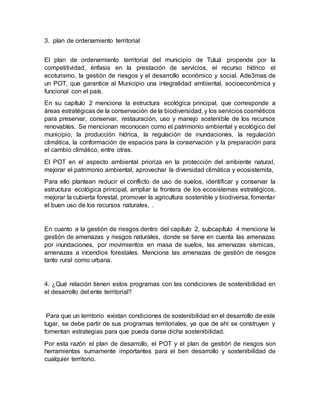 3. plan de ordenamiento territorial
El plan de ordenamiento territorial del municipio de Tuluá propende por la
competitividad, énfasis en la prestación de servicios, el recurso hídrico el
ecoturismo, la gestión de riesgos y el desarrollo económico y social. Ade3mas de
un POT, que garantice al Municipio una integralidad ambiental, socioeconómica y
funcional con el país.
En su capítulo 2 menciona la estructura ecológica principal, que corresponde a
áreas estratégicas de la conservación de la biodiversidad, y los servicios cosméticos
para preservar, conservar, restauración, uso y manejo sostenible de los recursos
renovables. Se mencionan reconocen como el patrimonio ambiental y ecológico del
municipio, la producción hídrica, la regulación de inundaciones, la regulación
climática, la conformación de espacios para la conservación y la preparación para
el cambio climático, entre otras.
El POT en el aspecto ambiental prioriza en la protección del ambiente natural,
mejorar el patrimonio ambiental, aprovechar la diversidad climática y ecosistemita,
Para ello plantean reducir el conflicto de uso de suelos, identificar y conservar la
estructura ecológica principal, ampliar la frontera de los ecosistemas estratégicos,
mejorar la cubierta forestal, promover la agricultura sostenible y biodiversa, fomentar
el buen uso de los recursos naturales, .
En cuanto a la gestión de riesgos dentro del capítulo 2, subcapítulo 4 menciona la
gestión de amenazas y riesgos naturales, donde se tiene en cuenta las amenazas
por inundaciones, por movimientos en masa de suelos, las amenazas sísmicas,
amenazas a incendios forestales. Menciona las amenazas de gestión de riesgos
tanto rural como urbana.
4. ¿Qué relación tienen estos programas con las condiciones de sostenibilidad en
el desarrollo del ente territorial?
Para que un territorio existan condiciones de sostenibilidad en el desarrollo de este
lugar, se debe partir de sus programas territoriales, ya que de ahí se construyen y
fomentan estrategias para que pueda darse dicha sostenibilidad.
Por esta razón el plan de desarrollo, el POT y el plan de gestión de riesgos son
herramientas sumamente importantes para el ben desarrollo y sostenibilidad de
cualquier territorio.
 
