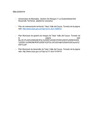 BIBLIOGRAFIA
- Universidad de Manizales. Gestión De Riesgos Y La Sostenibilidad Del
Desarrollo Territorial. plataforma educativa
- Plan de ordenamiento territorial, Tuluá Valle del Cauca. Tomado de la página
web. http://www.tulua.gov.co/?apc=p1l1--&x=1480810
- Plan Municipal de gestión de riesgos de Tuluá Valle del Cauca. Tomado de
la página web
file:///E:/PLAN%20MUNICIPAL%20DE%20GESTION%20DE%20RIESGOS
%20DEL%20MUNICIPIO%20DE%20TULUA%20Valle%20del%20Cauca%2
02012.pdf
- Plan Municipal de desarrollo de Tuluá Valle del Cauca. Tomado de la página
web. http://www.tulua.gov.co/?apc=p1l1--&x=1518419
 