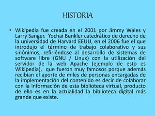 HISTORIA
• Wikipedia fue creada en el 2001 por Jimmy Wales y
Larry Sanger. Yochai Benkler catedrático de derecho de
la universidad de Harvard EEUU, en el 2006 fue el que
introdujo el término de trabajo colaborativo y sus
sinónimos, refiriéndose al desarrollo de sistemas de
software libre (GNU / Linux) con la utilización del
servidor de la web Apache (ejemplo de esto es
Wikipedia), que fueron muy famosos porque además
recibían el aporte de miles de personas encargadas de
la implementación del contenido es decir de colaborar
con la información de esta biblioteca virtual, producto
de ello es en la actualidad la biblioteca digital más
grande que existe.
 