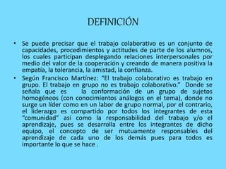 DEFINICIÓN
• Se puede precisar que el trabajo colaborativo es un conjunto de
capacidades, procedimientos y actitudes de parte de los alumnos,
los cuales participan desplegando relaciones interpersonales por
medio del valor de la cooperación y creando de manera positiva la
empatía, la tolerancia, la amistad, la confianza.
• Según Francisco Martínez: “El trabajo colaborativo es trabajo en
grupo. El trabajo en grupo no es trabajo colaborativo.” Donde se
señala que es la conformación de un grupo de sujetos
homogéneos (con conocimientos análogos en el tema), donde no
surge un líder como en un labor de grupo normal, por el contrario,
el liderazgo es compartido por todos los integrantes de esta
“comunidad” así como la responsabilidad del trabajo y/o el
aprendizaje, pues se desarrolla entre los integrantes de dicho
equipo, el concepto de ser mutuamente responsables del
aprendizaje de cada uno de los demás pues para todos es
importante lo que se hace .
 