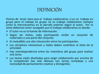 DEFINICIÓN
Hemos de tener claro que el trabajo colaborativo, si es un trabajo en
grupo pero el trabajo en grupo no es trabajo colaborativo siempre
como lo mencionamos en el párrafo anterior según el autor, Por lo
tanto debemos tener sosegado que el trabajo colaborativo es donde:
 El tutor no es la fuente de información.
 Según las metas, cada participante recibe un conjunto de
materiales o una parte del conjunto.
 Es ineludible una alta interacción entre los participantes.
 Los cómplices interactúan y todos deben contribuir al éxito de la
actividad.
 Hay interdependencia entre los miembros del grupo para realizar
una tarea.
 Las tareas están diseñadas para exigir colaboración por encima de
la competición (las más idóneas son tareas complejas y con
necesidad de pensamiento creativo y divergente).
 