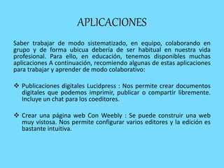 APLICACIONES
Saber trabajar de modo sistematizado, en equipo, colaborando en
grupo y de forma ubicua debería de ser habitual en nuestra vida
profesional. Para ello, en educación, tenemos disponibles muchas
aplicaciones A continuación, recomiendo algunas de estas aplicaciones
para trabajar y aprender de modo colaborativo:
 Publicaciones digitales Lucidpress : Nos permite crear documentos
digitales que podemos imprimir, publicar o compartir libremente.
Incluye un chat para los coeditores.
 Crear una página web Con Weebly : Se puede construir una web
muy vistosa. Nos permite configurar varios editores y la edición es
bastante intuitiva.
 