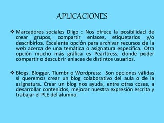 APLICACIONES
 Marcadores sociales Diigo : Nos ofrece la posibilidad de
crear grupos, compartir enlaces, etiquetarlos y/o
describirlos. Excelente opción para archivar recursos de la
web acerca de una temática o asignatura específica. Otra
opción mucho más gráfica es Pearltress; donde poder
compartir o descubrir enlaces de distintos usuarios.
 Blogs. Blogger, Tlumbr o Wordpress: Son opciones válidas
si queremos crear un blog colaborativo del aula o de la
asignatura. Crear un blog nos ayuda, entre otras cosas, a
desarrollar contenidos, mejorar nuestra expresión escrita y
trabajar el PLE del alumno.
 