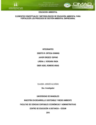 EDUCACION AMBIENTAL
ELEMENTOS CONCEPTUALES Y METODOLÓGICOS DE EDUCACIÓN AMBIENTAL PARA
FORTALECER LOS PROCESOS DE GESTIÓN AMBIENTAL EMPRESARIAL
INTEGRANTES
EBERTO R. ORTEGA SINNING
JAVIER OROZCO OSPINO
LIRENA J. VERGARA RADA
OBER ADIEL ROMERO ARIAS
CLAUDIA JURADO ALVARAN
Doc. Investigador
UNIVERSIDAD DE MANIZALES
MAESTRÍA EN DESARROLLO SOSTENIBLE Y MEDIO AMBIENTE
FACULTAD DE CIENCIAS CONTABLES ECONÓMICAS Y ADMINISTRATIVAS
CENTRO DE EDUCACIÓN A DISTANCIA – CEDUM
2016
 