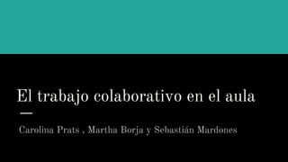 El trabajo colaborativo en el aula
Carolina Prats , Martha Borja y Sebastián Mardones
 