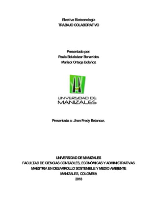 Electiva Biotecnología
TRABAJOCOLABORATIVO
Presentadopor:
Paula Belalcázar Benavides
Marisol Ortega Bolañoz
Presentadoa: JhonFredy Betancur.
UNIVERSIDADDEMANIZALES
FACULTADDECIENCIASCONTABLES, ECONÓMICASYADMINISTRATIVAS
MAESTRIAENDESARROLLOSOSTENIBLEYMEDIOAMBIENTE
MANIZALES, COLOMBIA
2018
 