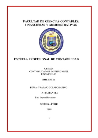 FACULTAD DE CIENCIAS CONTABLES,
FINANCIERAS Y ADMINISTRATIVAS
ESCUELA PROFESIONAL DE CONTABILIDAD
CURSO:
CONTABILIDAD DE INSTITUCIONES
FINANCIERAS
DOCENTE:
TEMA: TRABAJO COLABORATIVO
INTEGRANTES
Ruiz Lopez Herculano
SIHUAS – PERU
2018
1
 