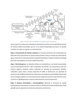 Figura 2 Vista de la zona correspondiente a la etapa 1 del proceso de reciclaje.
Una vezpasan losresiduospor las bandastransportadoraslas tolvastiene lacapacidad de separar
los residuos sólidos fraccionados, que van a una banda transportadora principal y los líquidos
residuales los cuales se exponen a un procesamiento.
Etapa 2 Procesamiento de líquidos residuales: Los líquidos resultantes son transportados por
diferentes filtros para finalizar en distintos tanque donde se lleva un proceso de purificación de
aguas a travésde un sistemade colectoresypanelesfotovoltaicos.El aguaresultante seráutilizada
para suplir necesidades en el centro integral de reciclaje.
Etapa 3 Selección gruesa: los desechos sólidos son conducidos por una banda transportadora
central donde operarios llevan a cabo la separación de acuerdo a sus característica como son:
material orgánico, metálicos, vidrios, materiales de desechos de construcción, plásticos,
maderables, papel, cartón, residuos especiales (El CIRRS se diseña para una capacidad de
procesamientode100toneladasdiarias).Esteprocesomanual generaoportunidadeslaboralespara
las comunidadesaledañas.El númerode puestosde trabajodirectospara la operacióndel centro,
se estima en 106 (80 operativos y 26 entre administrativos y servicios generales).
Etapa 4 Limpieza electrostática y electromagnética: Mediante la utilización de cepillos
electrostáticosyelectroimanes,se separanmezclasnometálicasde mezclasmetálicasyque resulta
aplicable para la separación de materiales conductores y dieléctricos.
 
