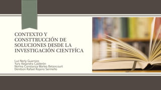 CONTEXTO Y
CONSTTRUCCIÓN DE
SOLUCIONES DESDE LA
INVESTIGACIÓN CIENTFÍCA
Luz Nerly Guarnizo
Yury Alejandra Calderón
Norma Constanza Marles Betancourt
Denilson Rafael Rojano Sermeño
 