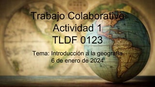Trabajo Colaborativo
Actividad 1
TLDF 0123
Tema: Introducción a la geografía
6 de enero de 2024
 