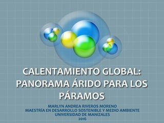 CALENTAMIENTO GLOBAL:
PANORAMA ÁRIDO PARA LOS
PÁRAMOS
MARLYN ANDREA RIVEROS MORENO
MAESTRÍA EN DESARROLLO SOSTENIBLE Y MEDIO AMBIENTE
UNIVERSIDAD DE MANIZALES
2016
 