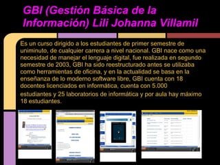 GBI (Gestión Básica de la
Información) Lili Johanna Villamil
Es un curso dirigido a los estudiantes de primer semestre de
uniminuto, de cualquier carrera a nivel nacional. GBI nace como una
necesidad de manejar el lenguaje digital, fue realizada en segundo
semestre de 2003, GBI ha sido reestructurado antes se utilizaba
como herramientas de oficina, y en la actualidad se basa en la
enseñanza de lo moderno software libre, GBI cuenta con 18
docentes licenciados en informática, cuenta con 5.000
estudiantes y 25 laboratorios de informática y por aula hay máximo
18 estudiantes.
 