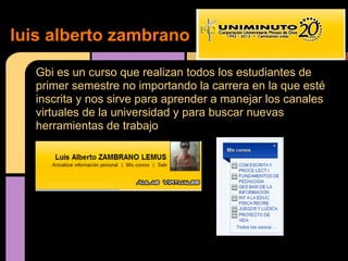 luis alberto zambrano

  Gbi es un curso que realizan todos los estudiantes de
  primer semestre no importando la carrera en la que esté
  inscrita y nos sirve para aprender a manejar los canales
  virtuales de la universidad y para buscar nuevas
  herramientas de trabajo
 