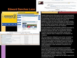 Edward Sanchez Leon

                      Gestión básica de la información es un curso transversal
                      que reciben todos los estudiantes de cualquier carrera en
                      la universidad uniminuto, la cual como su nombre lo dice,
                      enseña lo básico de la tecnología en cuanto a la
                      plataforma virtual de dicha universidad, de igual manera
                      es una asignatura que se dicta desde hace algunos años
                      para una mejor comunicación, desarrollo y conocimiento
                      tanto de los estudiantes como los maestros.
                      En esta plataforma virtual también podemos encontrar la
                      enseñanza del no fraude y las normas para destacar
                      siempre al derecho de autor, de igual forma, tenemos
                      muchas herramientas que nos pueden ayudar para
                      realizar cualquier tarea o trabajo que nos designen los
                      maestros.
                      Gbi una asignatura obligatoria para primer semestre en
                      todas las carreras universitarias, la cual la uniminuto
                      cuenta con los mejores docentes para la enseñanza no
                      solo de la tecnología, sino también la ética en cuanto lo
                      académico y personal, es mas también cuenta con la
                      mejor enseñanza a todo estudiante incluyendo a los
                      discapacitados.
                      En lo personal pienso que la asignatura de Gestión
                      Básica de la Información es una buena herramienta y una
                      buena estrategia de parte de la universidad uniminuto
                      para una mejor facilidad académica, mejor comunicación
                      de maestros a docentes y viceversa, y una
                      retroalimentación de las reglas que se deben seguir en la
                      universidad uniminuto.
 