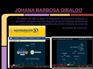 JOHANA BARBOSA GIRALDO
 El objetivo de GBI es lograr la integración de proyectos orientados a
fortalecer competencias tecnológicas desde los diversos dominios de
    conocimientos en los estudiantes de primer semestre de todas las
                                             facultades de uniminuto.
 