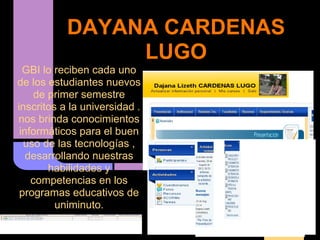 DAYANA CARDENAS
                LUGO
  GBI lo reciben cada uno
de los estudiantes nuevos
     de primer semestre
inscritos a la universidad .
nos brinda conocimientos
 informáticos para el buen
  uso de las tecnologías ,
   desarrollando nuestras
        habilidades y
    competencias en los
 programas educativos de
         uniminuto.
 