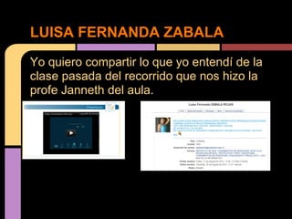 LUISA FERNANDA ZABALA
Yo quiero compartir lo que yo entendí de la
clase pasada del recorrido que nos hizo la
profe Janneth del aula.
 