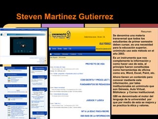 Steven Martinez Gutierrez
                                              Resumen
                        Se denomina una materia
                        transversal que todos los
                        estudiantes de primer semestre
                        deben cursar, es una necesidad
                        para la educación superior,
                        uniminuto uso este método en el
                        año 2003.
                        Es un instrumento que nos
                        complemente la información y
                        como hacer uso de esta, al
                        principio fueron constituidas
                        como herramientas de oficina
                        como era, Word, Excel, Paint, etc.
                        Ahora tienen un contenido para
                        conocer mediante esta
                        información, por tales
                        institucionales en uniminuto que
                        son Génesis, Aula Virtual,
                        Biblioteca y Correo institucional.
                        GBI es denominado el motor del
                        lenguaje de la universidad por
                        que por medio de esta se mejora y
                        se practica la ética y valores.
 