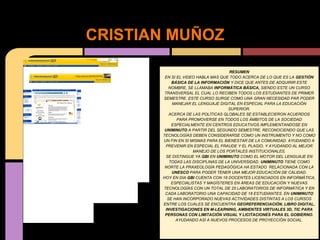 CRISTIAN MUÑOZ

                                     RESUMEN
        EN SI EL VIDEO HABLA MAS QUE TODO ACERCA DE LO QUE ES LA GESTIÓN
           BÁSICA DE LA INFORMACIÓN Y DICE QUE ANTES DE ADQUIRIR ESTE
          NOMBRE, SE LLAMABA INFORMÁTICA BÁSICA, SIENDO ESTE UN CURSO
        TRANSVERSAL EL CUAL LO RECIBEN TODOS LOS ESTUDIANTES DE PRIMER
       SEMESTRE. ESTE CURSO SURGE COMO UNA GRAN NECESIDAD PAR PODER
            MANEJAR EL LENGUAJE DIGITAL EN ESPECIAL PARA LA EDUCACIÓN
                                     SUPERIOR.
          ACERCA DE LAS POLÍTICAS GLOBALES SE ESTABLECIERON ACUERDOS
              PARA PROMOVERSE EN TODOS LOS ÁMBITOS DE LA SOCIEDAD
           ESPECIALMENTE EN CENTROS EDUCATIVOS IMPLEMENTANDOSE EN
        UNIMINUTO A PARTIR DEL SEGUNDO SEMESTRE, RECONOCIENDO QUE LAS
       TECNOLOGÍAS DEBEN CONSIDERARSE COMO UN INSTRUMENTO Y NO COMO
       UN FIN EN SI MISMAS PARA EL BIENESTAR DE LA COMUNIDAD. AYUDANDO A
        PREVENIR EN ESPECIAL EL FRAUDE Y EL PLAGIO, Y AYUDANDO AL MEJOR
                     MANEJO DE LOS PORTALES INSTITUCIONALES.
         SE DISTINGUE YA GBI EN UNIMINUTO COMO EL MOTOR DEL LENGUAJE EN
          TODAS LAS DISCIPLINAS DE LA UNIVERSIDAD. UNIMINUTO TIENE COMO
        NORTE LA PRAXEOLOGÍA PEDAGÓGICA HA ESTADO RELACIONADA CON LA
           UNESCO PARA PODER TENER UNA MEJOR EDUCACIÓN DE CALIDAD.
       HOY EN DIA GBI CUENTA CON 18 DOCENTES LICENCIADOS EN INFORMÁTICA,
           ESPECIALISTAS Y MAGÍSTERES EN ÁREAS DE EDUCACIÓN Y NUEVAS
       TECNOLOGÍAS CON UN TOTAL DE 25 LABORATORIOS DE INFORMÁTICA Y EN
        CADA LABORATORIO UNA CAPACIDAD DE 18 ESTUDIANTES. EN UNIMINUTO
         SE HAN INCORPORADO NUEVAS ACTIVIDADES DISTINTAS A LOS CURSOS
       ENTRE LOS CUALES SE ENCUENTRA GEOREFERENCIACIÓN, LIBRO DIGITAL,
        INVESTIGACIONES EN M-LEARNING, AMBIENTES VIRTUALES 3D, TIC PARA
        PERSONAS CON LIMITACIÓN VISUAL Y LICITACIONES PARA EL GOBIERNO.
             AYUDANDO ASÍ A NUEVOS PROCESOS DE PROYECCIÓN SOCIAL.
 