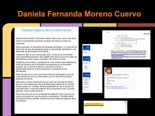 d
 Daniela Fernanda Moreno Cuervo
        Gestión básica de la información

Denominada también informática básica, este curso tienen que verlo
todos los estudiantes de primer semestre de todas las sedes de
uniminuto.
Este surge para la necesidad del lenguaje tecnológico. La intención de
este curso es que el estudiante tenga un aprendizaje significativo y de
desarrollo de tecnologías informáticas.
 Aparte de GBI se han incorporado otros cursos en la universidad
como georeferenciaciónón, libro digital entre otros ya que con estos los
estudiantes pueden surgir y aprender más sobre lo virtual.
Gobiernos se reunieron y aprobaron la comunicación para utilizarla en
todos los ámbitos de la sociedad principalmente en la educación
superior, allí es donde uniminuto coge este principio y
aproximadamente en el 2003 empiezan a practicarlo en los
estudiantes.
Este principio se ve como una nueva idea de aprendizaje ya que el
conocimiento se une a la información y así es más fácil y practico
entender los temas.
Este curso ha sido rediseñado ya que antes se veía solo los office
ahora se ven programas más avanzados para ayuda de no cometer
fraude, plagio etc. También tiene la posibilidad de dar a conocer el
uso adecuado a todas las páginas de la universidad como el portal,
génesis, correo institucional etc.
Este sirve para que así ya el estudiante sabiendo cómo funciona se
pueda comunicar con sus docentes y compañeros. También podrá
participar en foros y demás aplicaciones que tienes las páginas de la
universidad
 