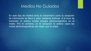 Medios No Guiados
En este tipo de medios tanto la transmisión como la recepción
de información se lleva a cabo mediante antenas. A la hora de
transmitir, la antena irradia energía electromagnética en el
medio. Por el contrario, en la recepción la antena capta las
ondas electromagnéticas del medio que la rodea.
 