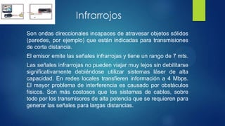 Infrarrojos
Son ondas direccionales incapaces de atravesar objetos sólidos
(paredes, por ejemplo) que están indicadas para transmisiones
de corta distancia.
El emisor emite las señales infrarrojas y tiene un rango de 7 mts.
Las señales infrarrojas no pueden viajar muy lejos sin debilitarse
significativamente debiéndose utilizar sistemas láser de alta
capacidad. En redes locales transfieren información a 4 Mbps.
El mayor problema de interferencia es causado por obstáculos
físicos. Son más costosos que los sistemas de cables, sobre
todo por los transmisores de alta potencia que se requieren para
generar las señales para largas distancias.
 
