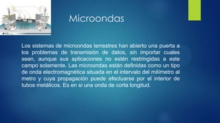 Microondas
Los sistemas de microondas terrestres han abierto una puerta a
los problemas de transmisión de datos, sin importar cuales
sean, aunque sus aplicaciones no estén restringidas a este
campo solamente. Las microondas están definidas como un tipo
de onda electromagnética situada en el intervalo del milímetro al
metro y cuya propagación puede efectuarse por el interior de
tubos metálicos. Es en si una onda de corta longitud.
 
